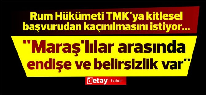 Rum Hükümeti TMK'ya kitlesel başvurudan kaçınılmasını istiyor...''Maraş'lılarda endişe ve belirsizlik var''