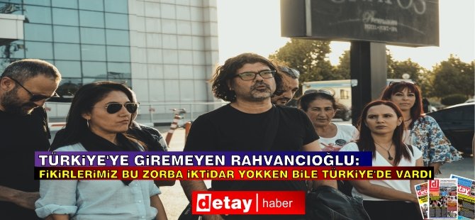 Rahvancıoğlu: Türkiye’ye Giremesem De Fikirlerimiz Bu Zorba İktidar Yokken Bile Türkiye’de Vardı