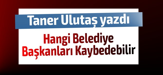 Taner Ulutaş yazdı.. Hangi Belediye Başkanları kaybedebilir?