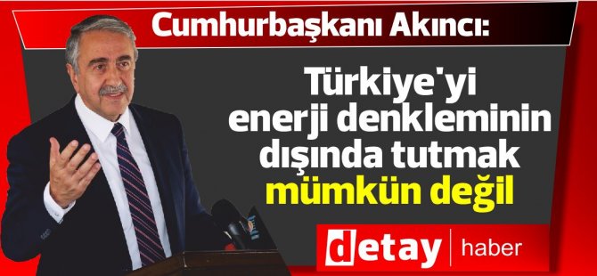 Akıncı: Türkiye'yi enerji denkleminin dışında tutmak mümkün değil