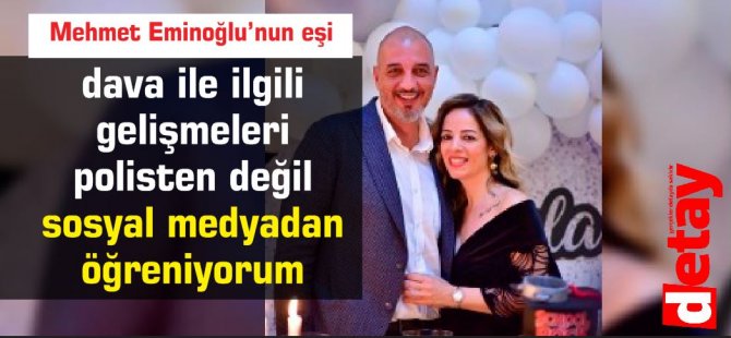 Mehmet Eminoğlu’nun eşi :dava ile ilgili  gelişmeleri   polisten değil  sosyal medyadan  öğreniyorum