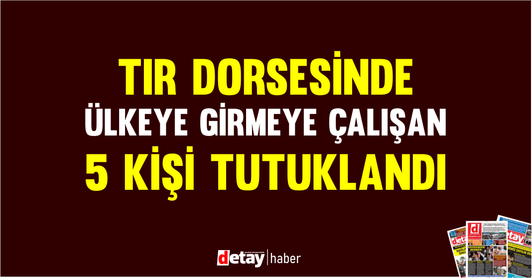 Tır dorsesinde ülkeye girmeye çalışan 5 kişi tutuklandı