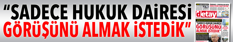 “SADECE HUKUK DAİRESİ GÖRÜŞÜNÜ ALMAK İSTEDİK”